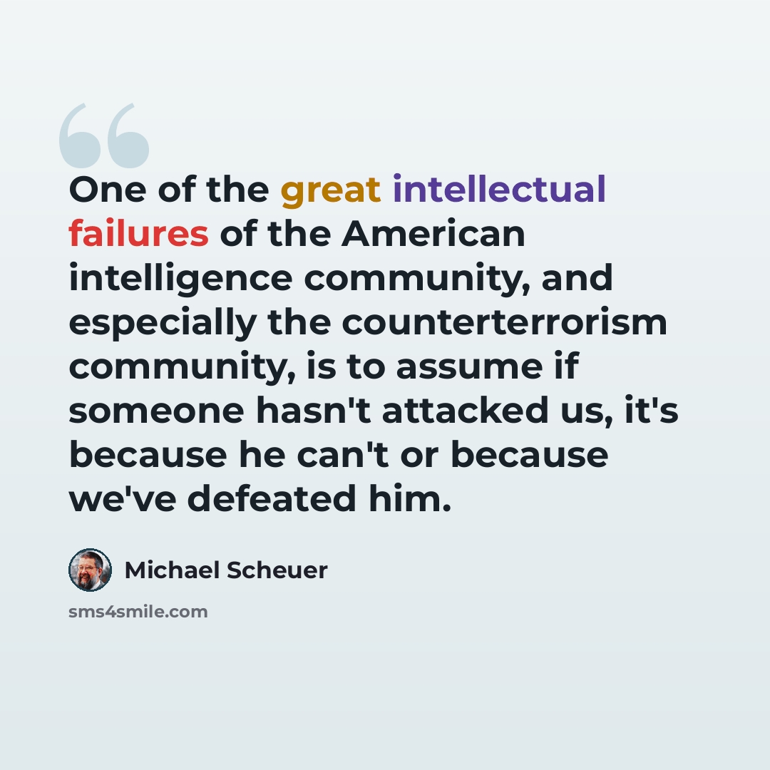 “One of the great intellectual failures of the American intelligence community, and especially the counterterrorism community, is to assume if someone hasn't attacked us, it's because he can't or because we've defeated him.” quote by Michael Scheuer