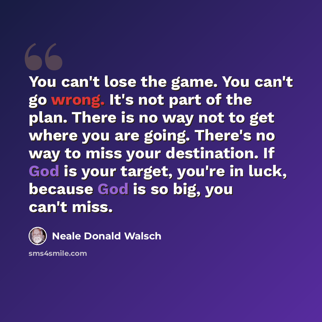“You can't lose the game. You can't go wrong. It's not part of the plan. There is no way not to get where you are going. There's no way to miss your destination. If God is your target, you're in luck, because God is so big, you can't miss.” quote by Neale Donald Walsch