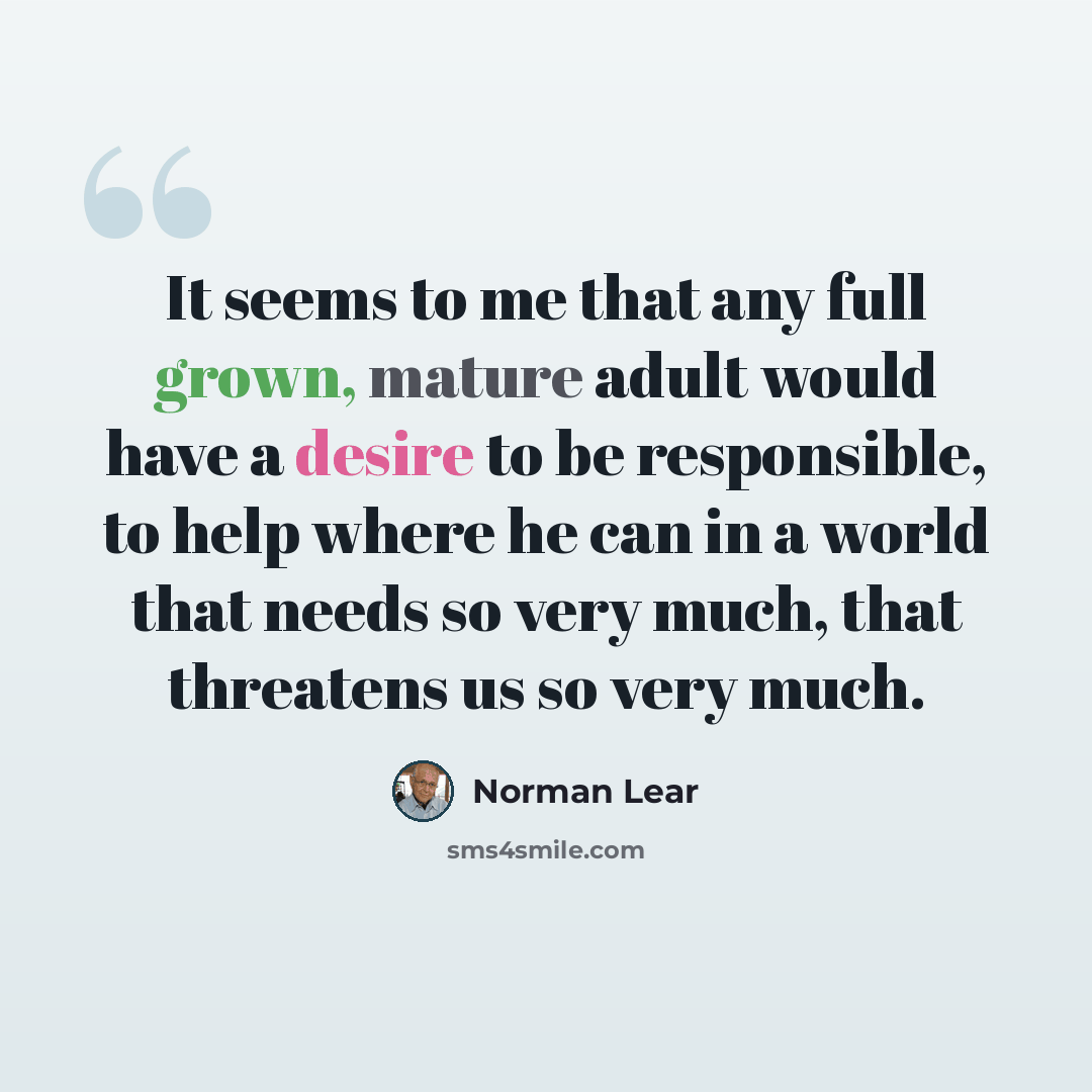 “It seems to me that any full grown, mature adult would have a desire to be responsible, to help where he can in a world that needs so very much, that threatens us so very much.” quote by Norman Lear
