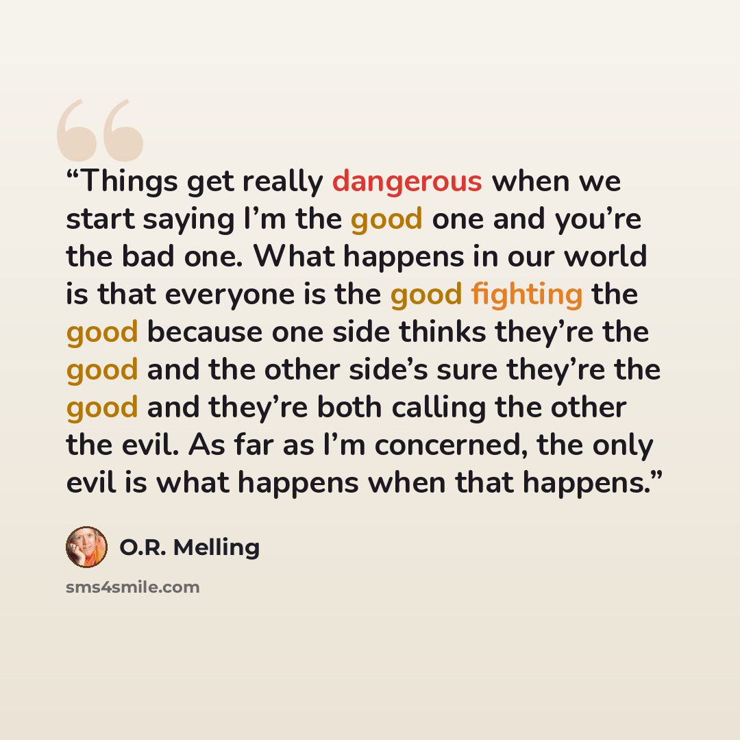 “Things get really dangerous when we start saying I’m the good one and you’re the bad one. What happens in our world is that everyone is the good fighting the good because one side thinks they’re the good and the other side’s sure they’re the good and they’re both calling the other the evil. As far…” quote by O.R. Melling