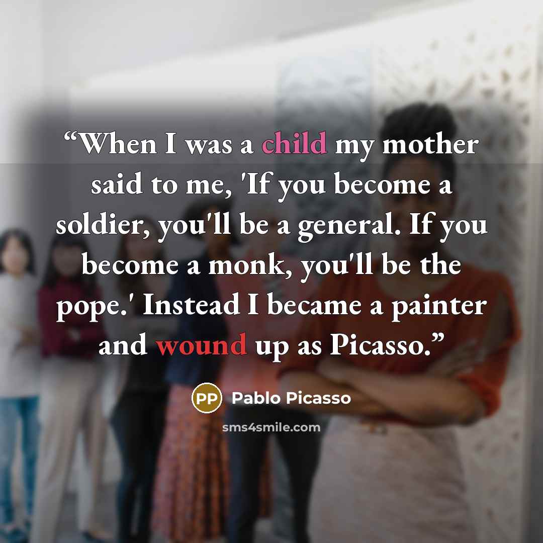 “When I was a child my mother said to me, 'If you become a soldier, you'll be a general. If you become a monk, you'll be the pope.' Instead I became a painter and wound up as Picasso.” quote by Pablo Picasso