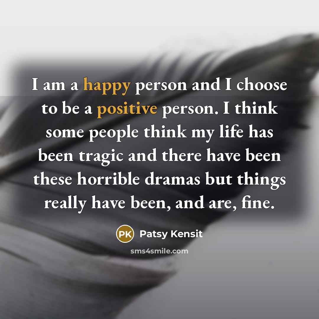 “I am a happy person and I choose to be a positive person. I think some people think my life has been tragic and there have been these horrible dramas but things really have been, and are, fine.” quote by Patsy Kensit