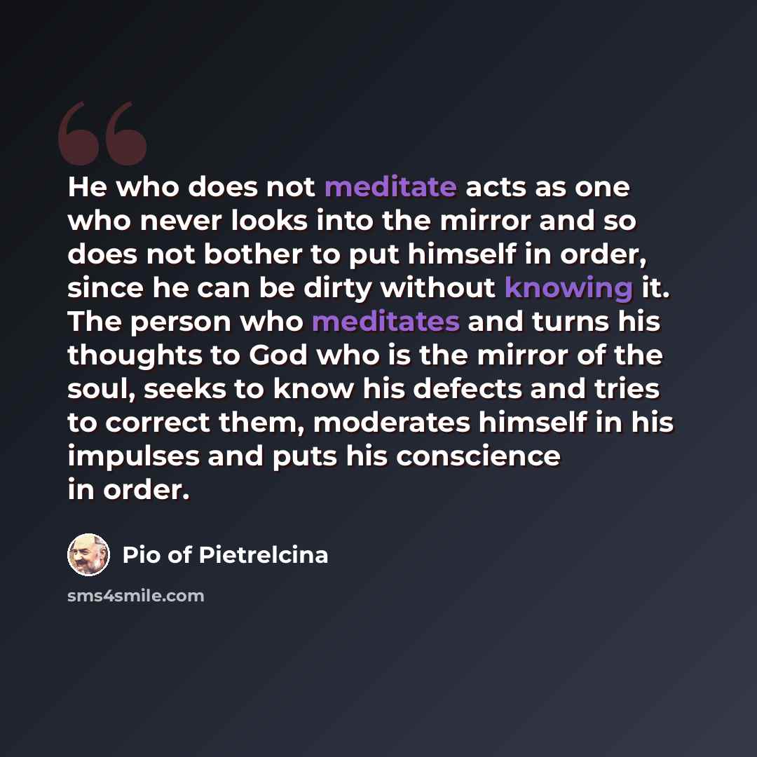 “He who does not meditate acts as one who never looks into the mirror and so does not bother to put himself in order, since he can be dirty without knowing it. The person who meditates and turns his thoughts to God who is the mirror of the soul, seeks to know his defects and tries to correct them…” quote by Pio of Pietrelcina