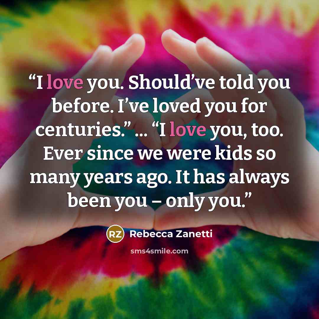 “I love you. Should’ve told you before. I’ve loved you for centuries.” ... “I love you, too. Ever since we were kids so many years ago. It has always been you – only you.” quote by Rebecca Zanetti