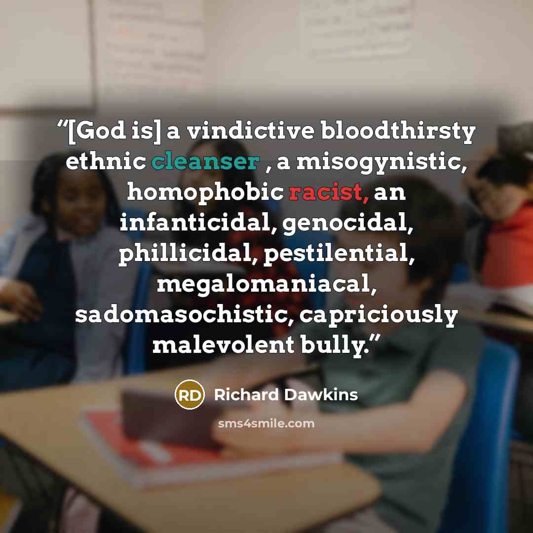 “[God is] a vindictive bloodthirsty ethnic cleanser , a misogynistic, homophobic racist, an infanticidal, genocidal, phillicidal, pestilential, megalomaniacal, sadomasochistic, capriciously malevolent bully.” quote by Richard Dawkins