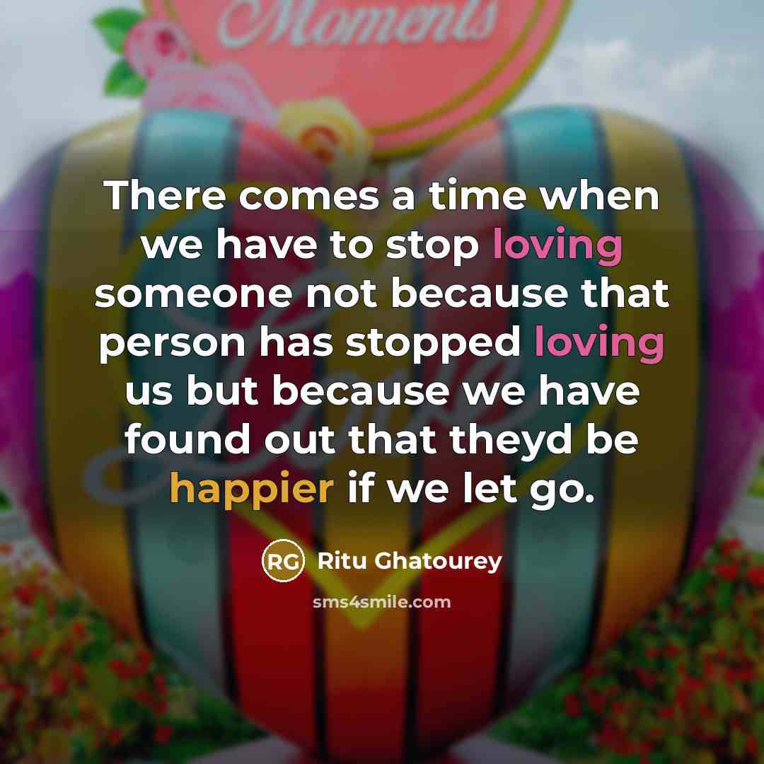 “There comes a time when we have to stop loving someone not because that person has stopped loving us but because we have found out that theyd be happier if we let go.” quote by Ritu Ghatourey