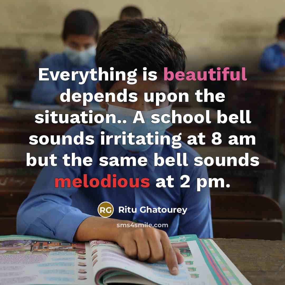 “Everything is beautiful depends upon the situation.. A school bell sounds irritating at 8 am but the same bell sounds melodious at 2 pm.” quote by Ritu Ghatourey
