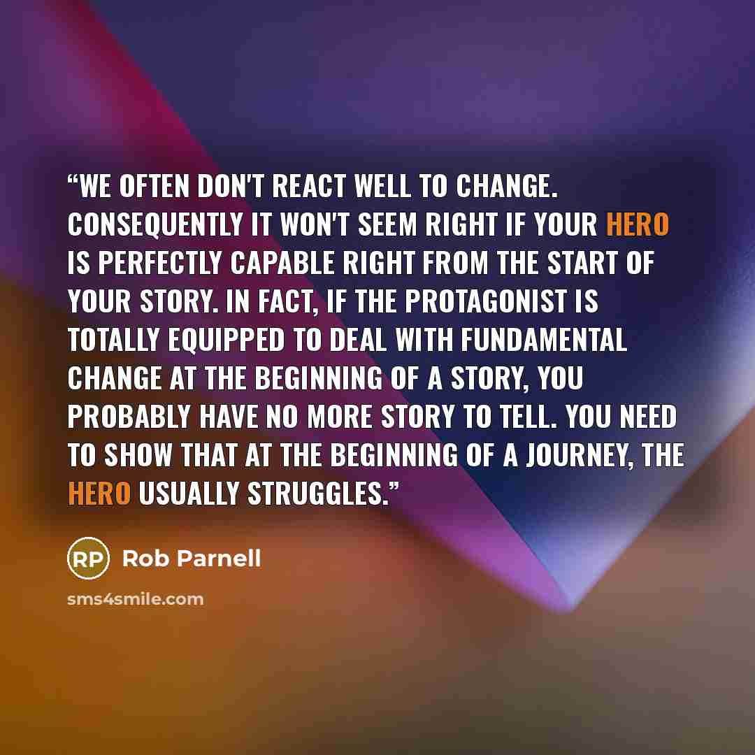 “We often don't react well to change. Consequently it won't seem right if your hero is perfectly capable right from the start of your story. In fact, if the protagonist is totally equipped to deal with fundamental change at the beginning of a story, you probably have no more story to tell. You need…” quote by Rob Parnell