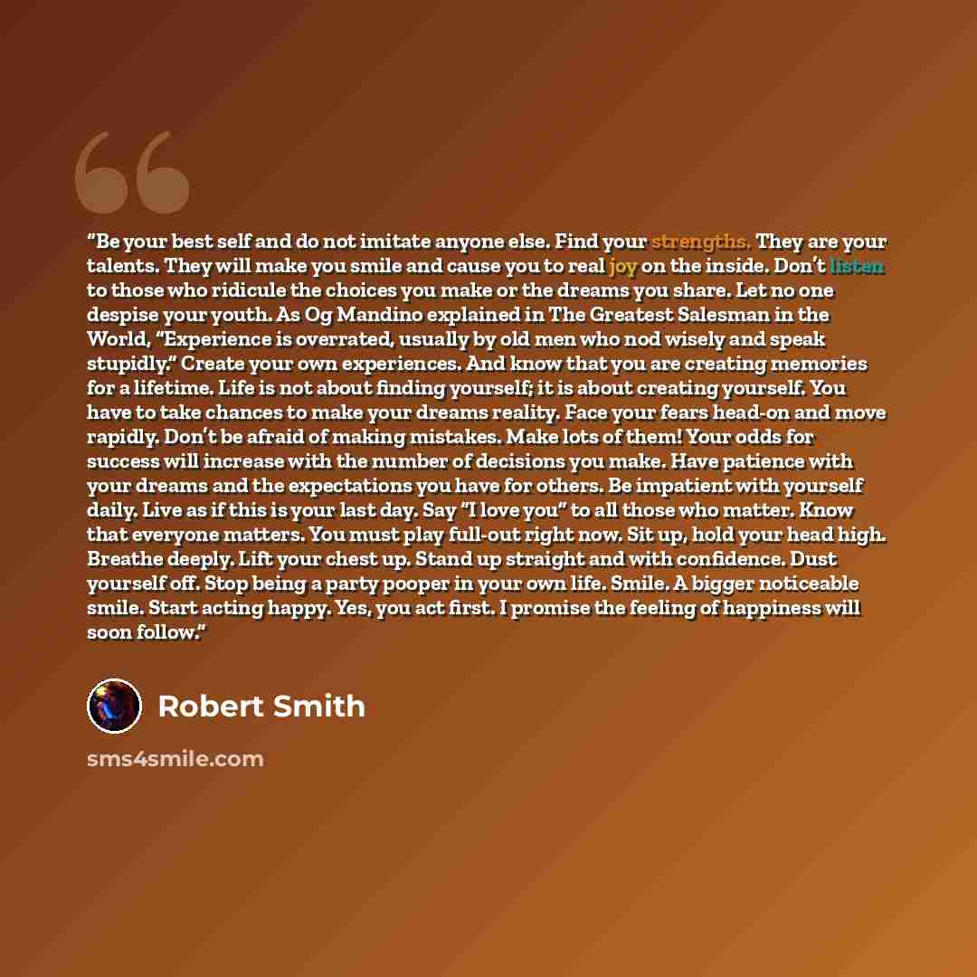 “Be your best self and do not imitate anyone else. Find your strengths. They are your talents. They will make you smile and cause you to real joy on the inside. Don’t listen to those who ridicule the choices you make or the dreams you share. Let no one despise your youth. As Og Mandino explained in…” quote by Robert Smith