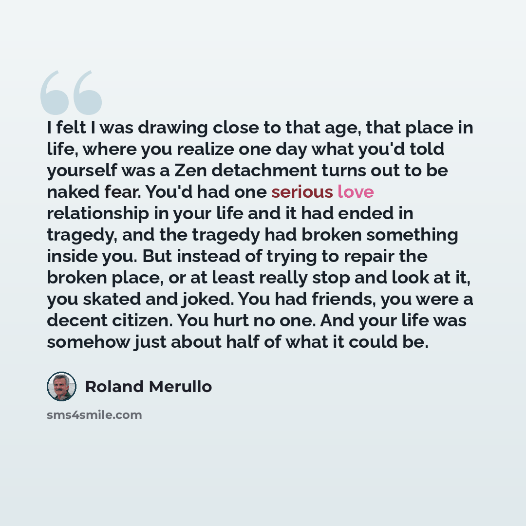 “I felt I was drawing close to that age, that place in life, where you realize one day what you'd told yourself was a Zen detachment turns out to be naked fear. You'd had one serious love relationship in your life and it had ended in tragedy, and the tragedy had broken something inside you. But…” quote by Roland Merullo