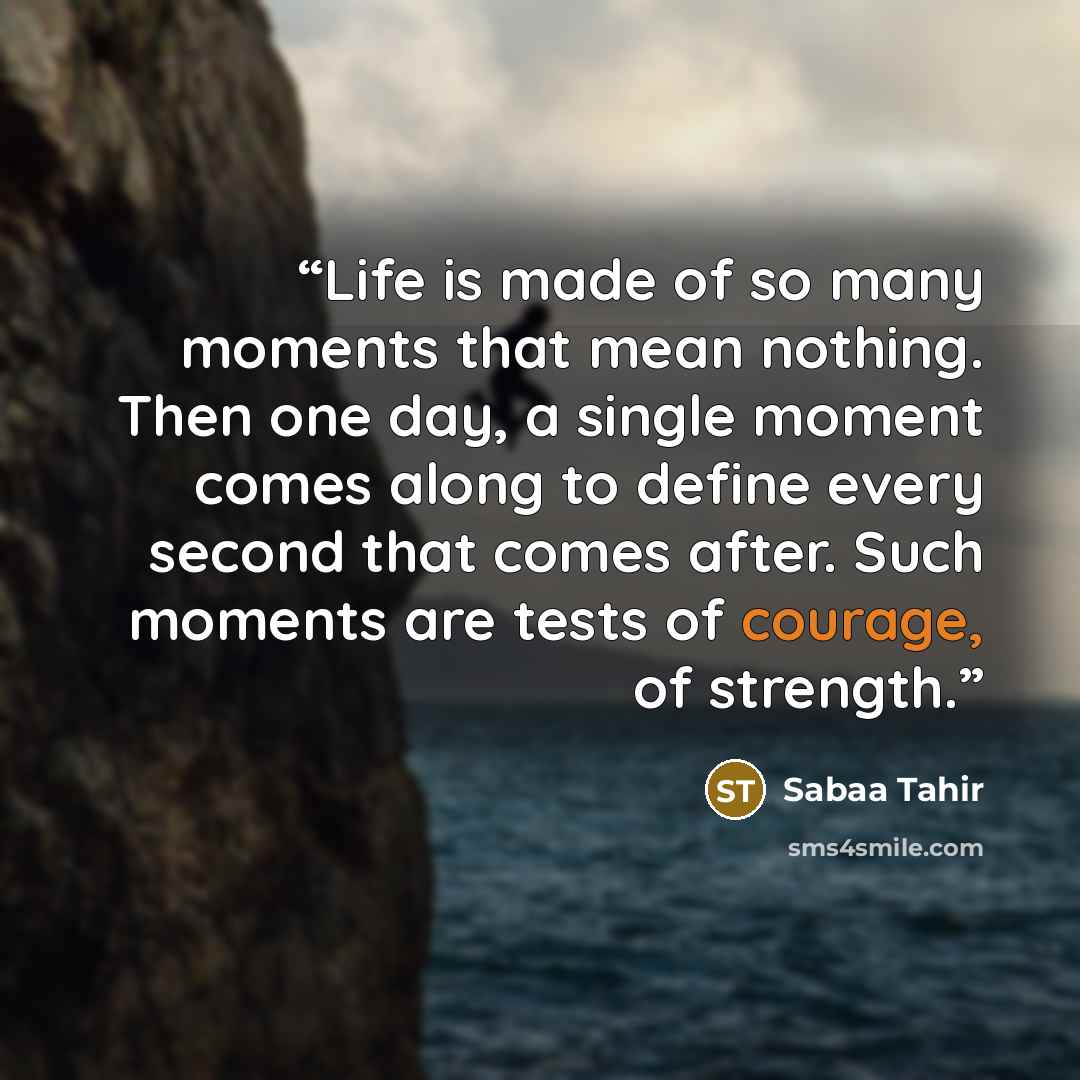 “Life is made of so many moments that mean nothing. Then one day, a single moment comes along to define every second that comes after. Such moments are tests of courage, of strength.” quote by Sabaa Tahir