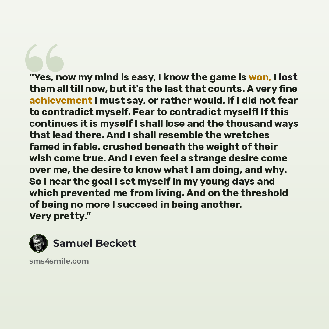 “Yes, now my mind is easy, I know the game is won, I lost them all till now, but it's the last that counts. A very fine achievement I must say, or rather would, if I did not fear to contradict myself. Fear to contradict myself! If this continues it is myself I shall lose and the thousand ways that…” quote by Samuel Beckett