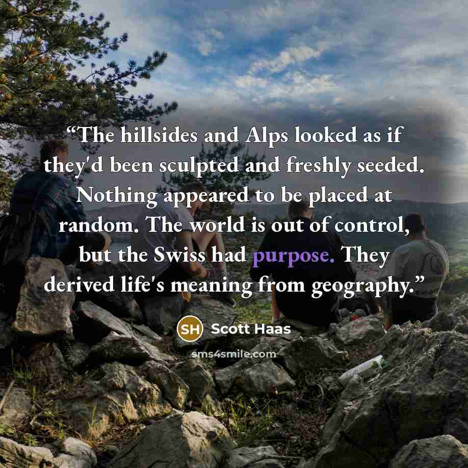 “The hillsides and Alps looked as if they'd been sculpted and freshly seeded. Nothing appeared to be placed at random. The world is out of control, but the Swiss had purpose. They derived life's meaning from geography.” quote by Scott Haas