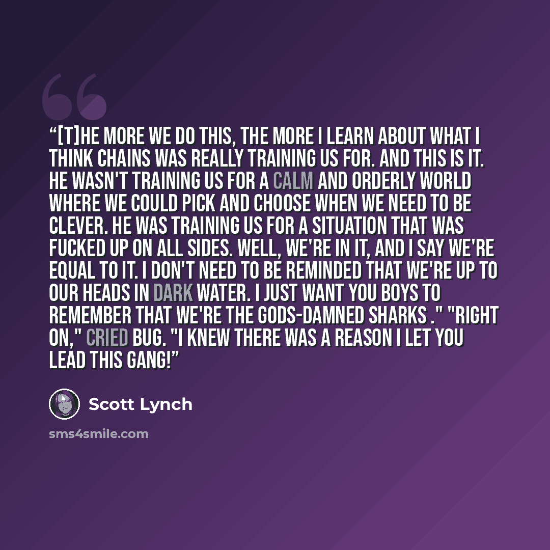 “[T]he more we do this, the more I learn about what I think Chains was really training us for. And this is it. He wasn't training us for a calm and orderly world where we could pick and choose when we need to be clever. He was training us for a situation that was fucked up on all sides. Well, we're…” quote by Scott Lynch