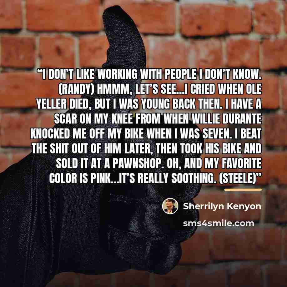 “I don’t like working with people I don’t know. (Randy) Hmmm, let’s see…I cried when Ole Yeller died, but I was young back then. I have a scar on my knee from when Willie Durante knocked me off my bike when I was seven. I beat the shit out of him later, then took his bike and sold it at a pawnshop…” quote by Sherrilyn Kenyon