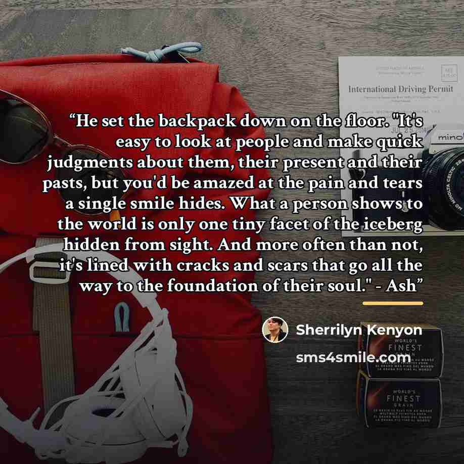 “He set the backpack down on the floor. "It's easy to look at people and make quick judgments about them, their present and their pasts, but you'd be amazed at the pain and tears a single smile hides. What a person shows to the world is only one tiny facet of the iceberg hidden from sight. And more…” quote by Sherrilyn Kenyon