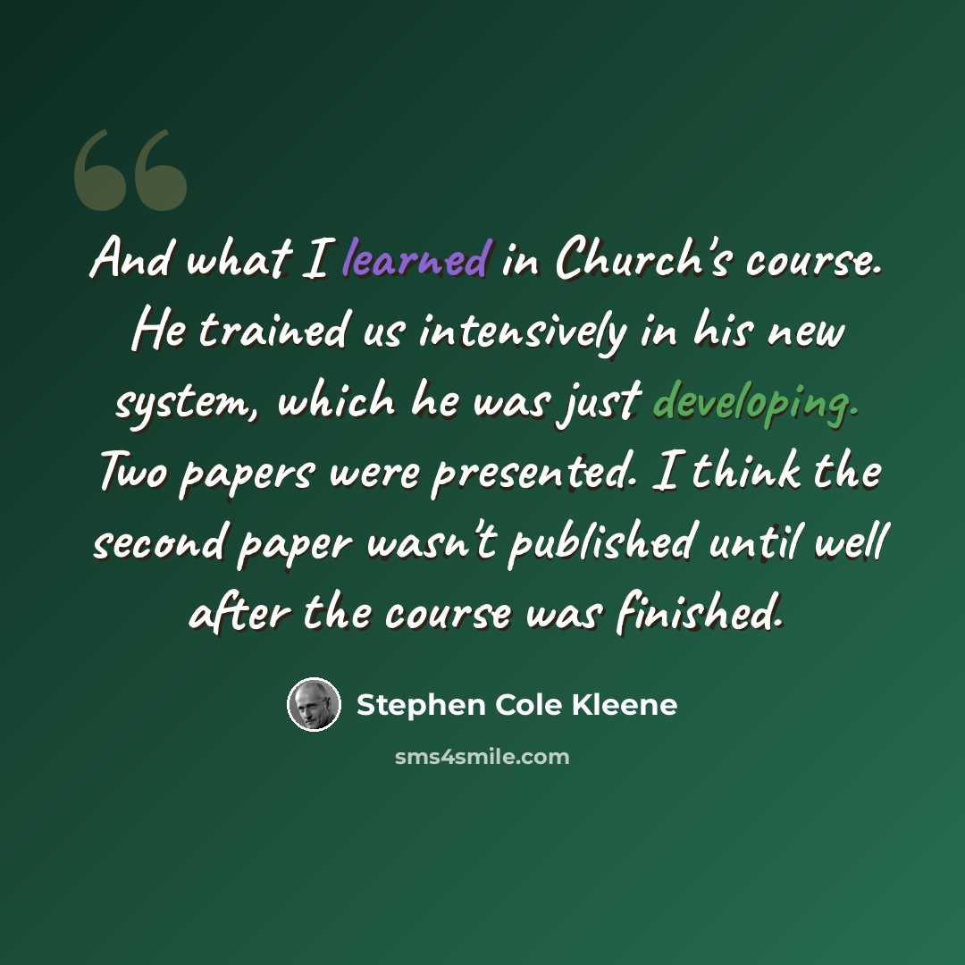 “And what I learned in Church's course. He trained us intensively in his new system, which he was just developing. Two papers were presented. I think the second paper wasn't published until well after the course was finished.” quote by Stephen Cole Kleene
