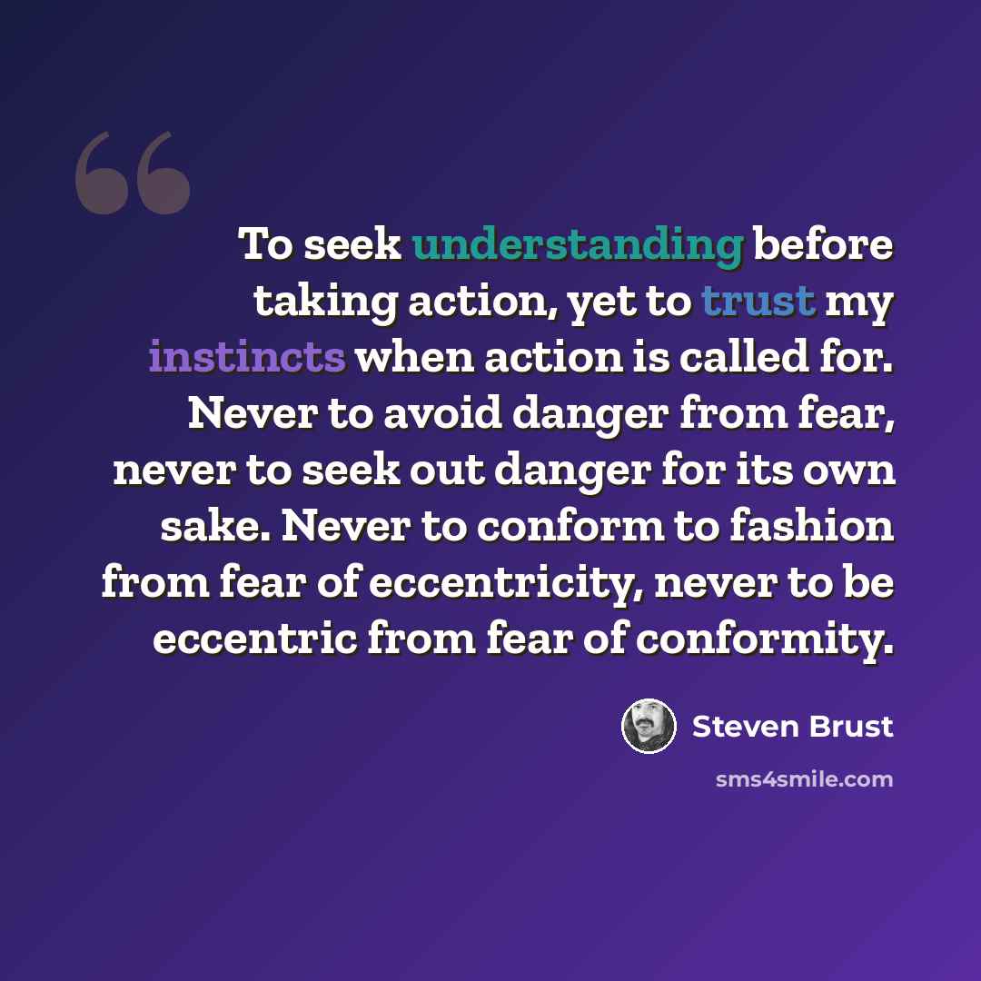 “To seek understanding before taking action, yet to trust my instincts when action is called for. Never to avoid danger from fear, never to seek out danger for its own sake. Never to conform to fashion from fear of eccentricity, never to be eccentric from fear of conformity.” quote by Steven Brust