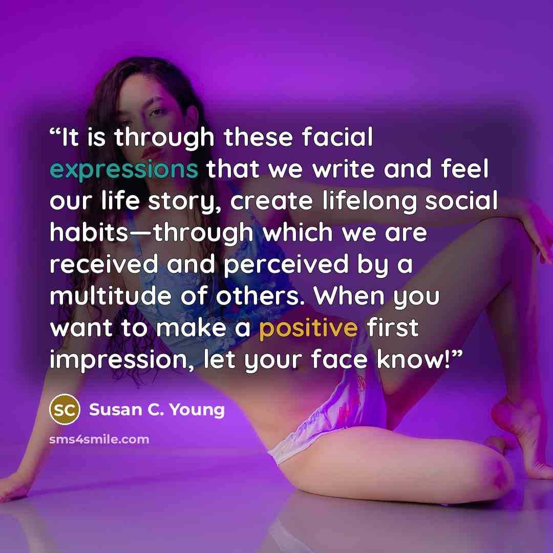 “It is through these facial expressions that we write and feel our life story, create lifelong social habits—through which we are received and perceived by a multitude of others. When you want to make a positive first impression, let your face know!” quote by Susan C. Young