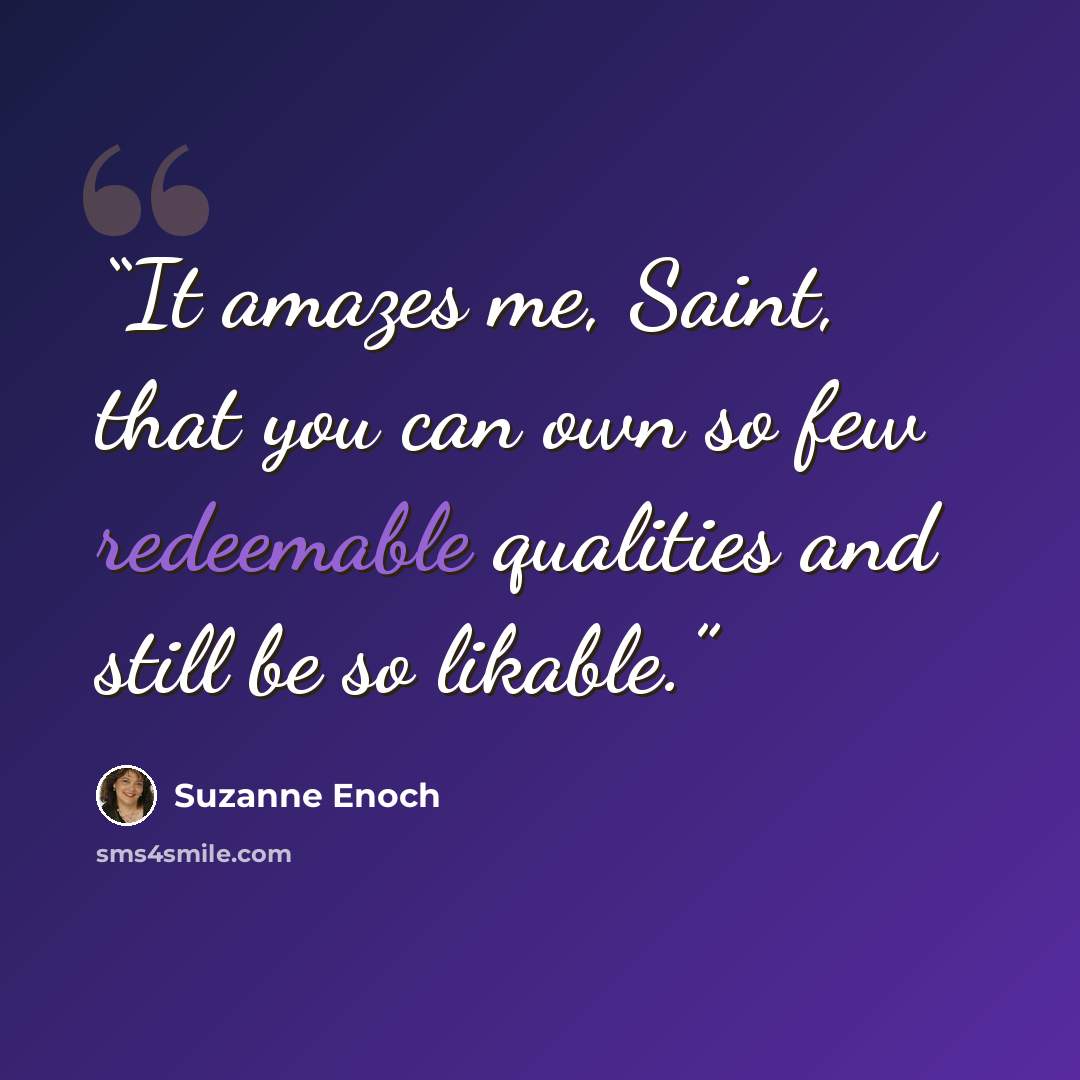 “It amazes me, Saint, that you can own so few redeemable qualities and still be so likable.” quote by Suzanne Enoch