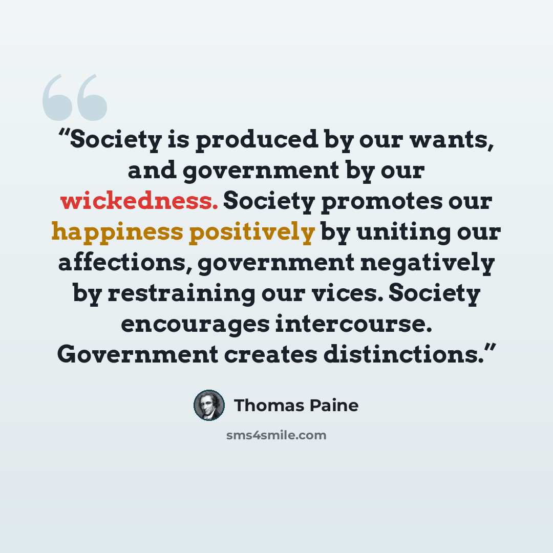 “Society is produced by our wants, and government by our wickedness. Society promotes our happiness positively by uniting our affections, government negatively by restraining our vices. Society encourages intercourse. Government creates distinctions.” quote by Thomas Paine