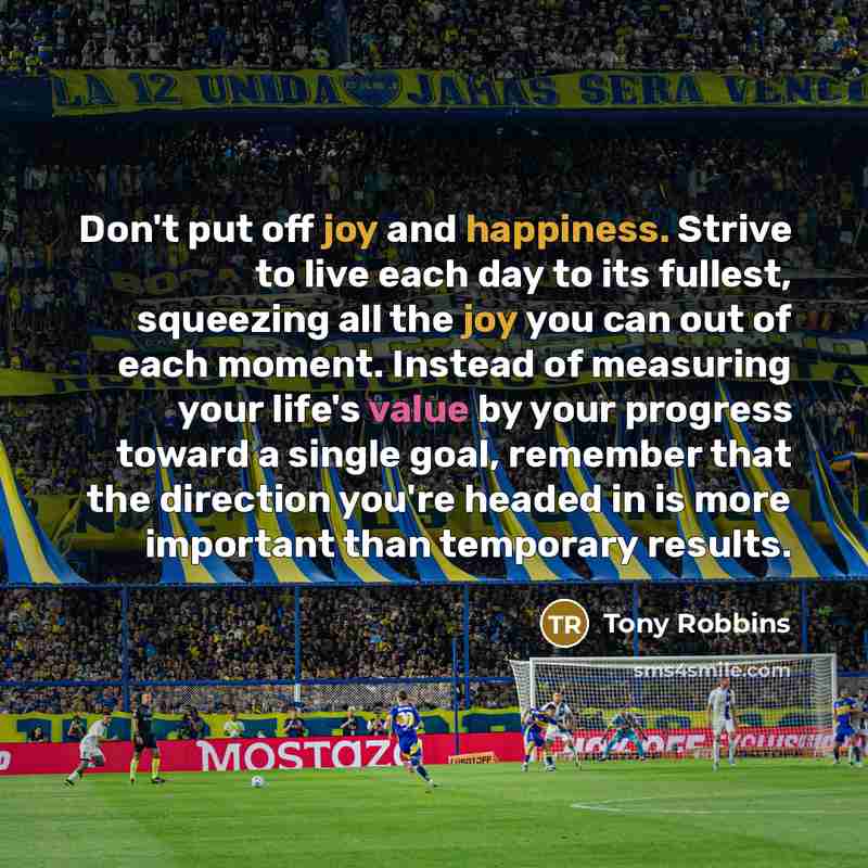 “Don't put off joy and happiness. Strive to live each day to its fullest, squeezing all the joy you can out of each moment. Instead of measuring your life's value by your progress toward a single goal, remember that the direction you're headed in is more important than temporary results.” quote by Tony Robbins