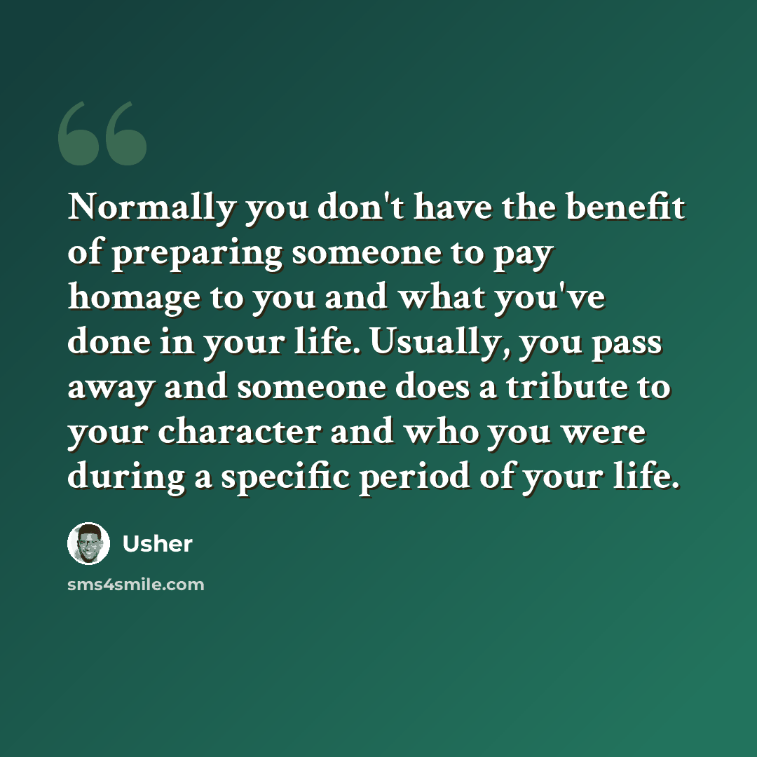 “Normally you don't have the benefit of preparing someone to pay homage to you and what you've done in your life. Usually, you pass away and someone does a tribute to your character and who you were during a specific period of your life.” quote by Usher