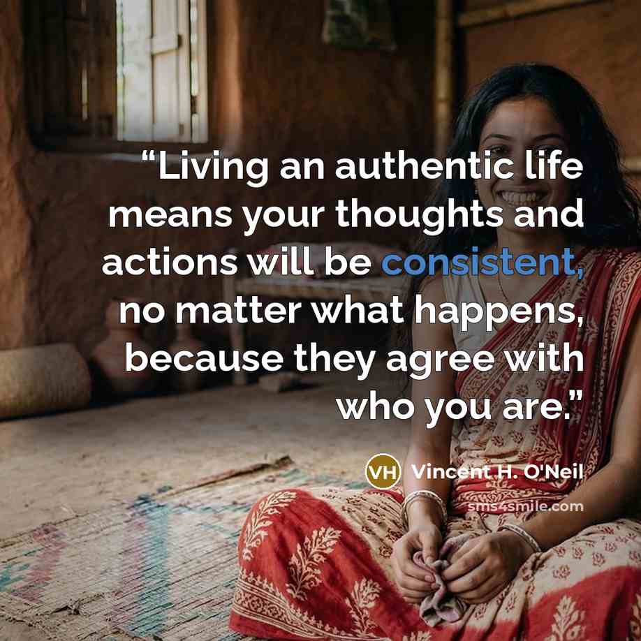 “Living an authentic life means your thoughts and actions will be consistent, no matter what happens, because they agree with who you are.” quote by Vincent H. O'Neil