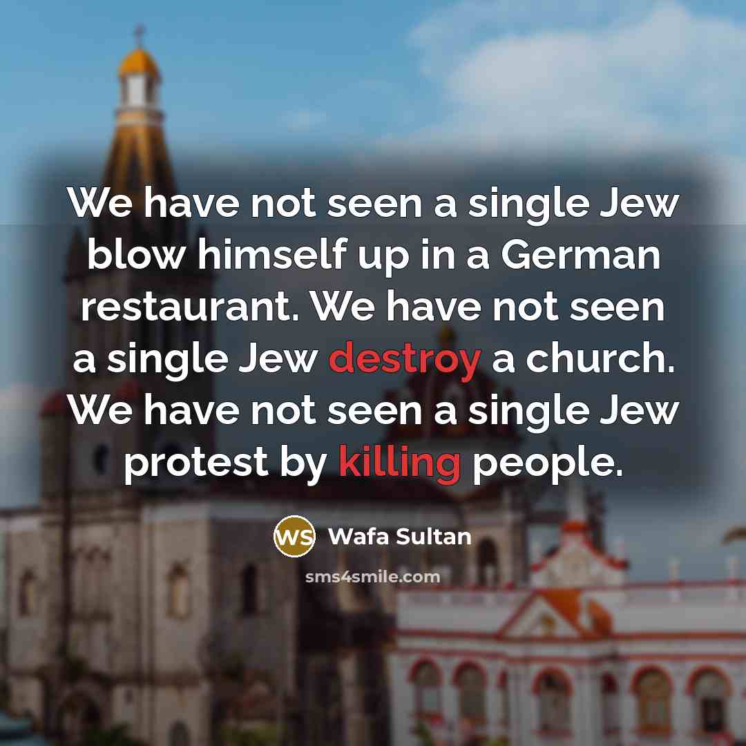 “We have not seen a single Jew blow himself up in a German restaurant. We have not seen a single Jew destroy a church. We have not seen a single Jew protest by killing people.” quote by Wafa Sultan