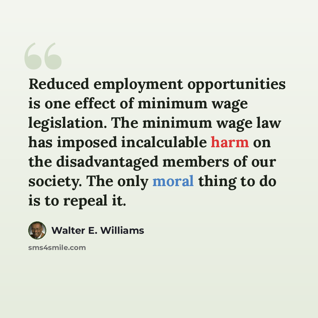 “Reduced employment opportunities is one effect of minimum wage legislation. The minimum wage law has imposed incalculable harm on the disadvantaged members of our society. The only moral thing to do is to repeal it.” quote by Walter E. Williams