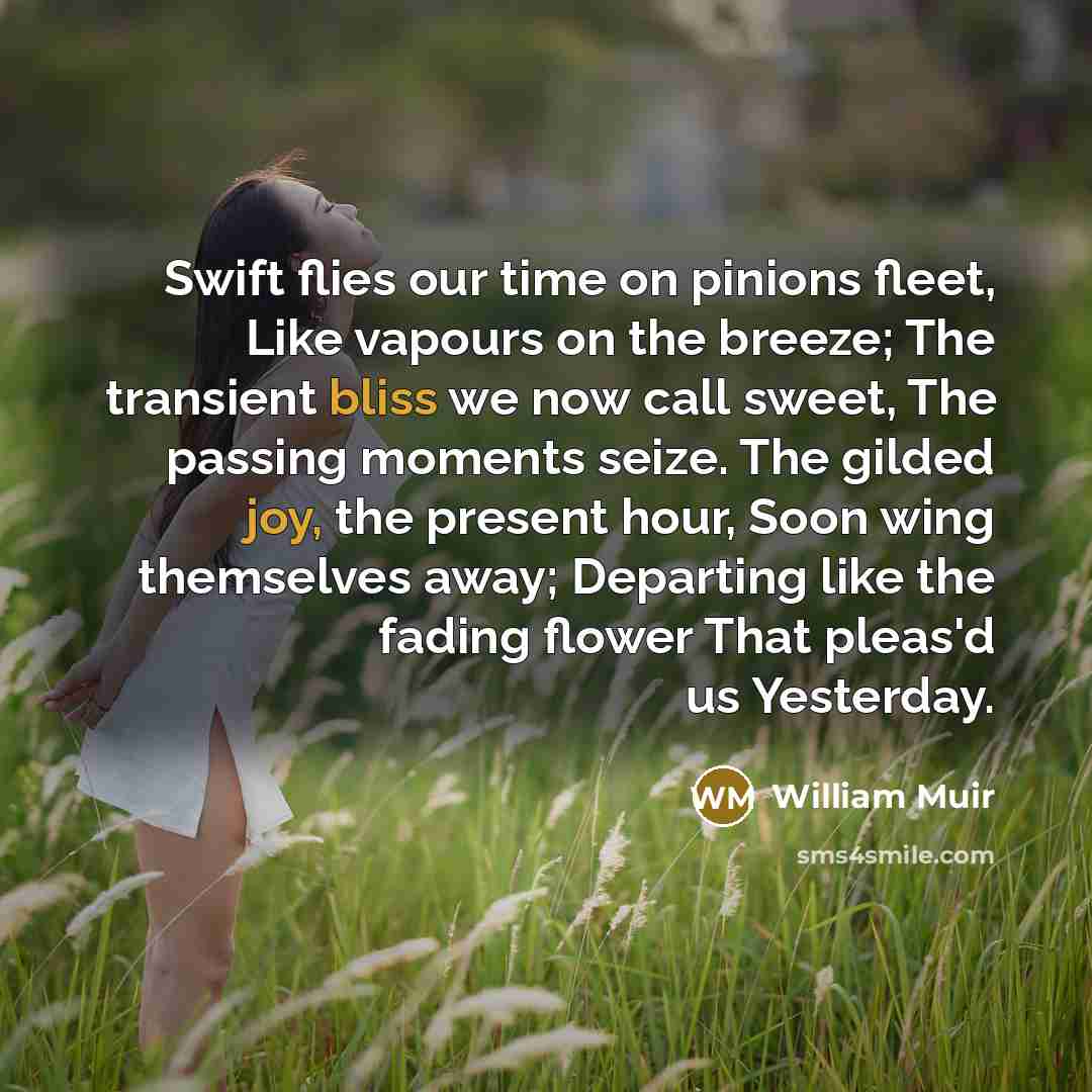 “Swift flies our time on pinions fleet, Like vapours on the breeze; The transient bliss we now call sweet, The passing moments seize. The gilded joy, the present hour, Soon wing themselves away; Departing like the fading flower That pleas'd us Yesterday.” quote by William Muir