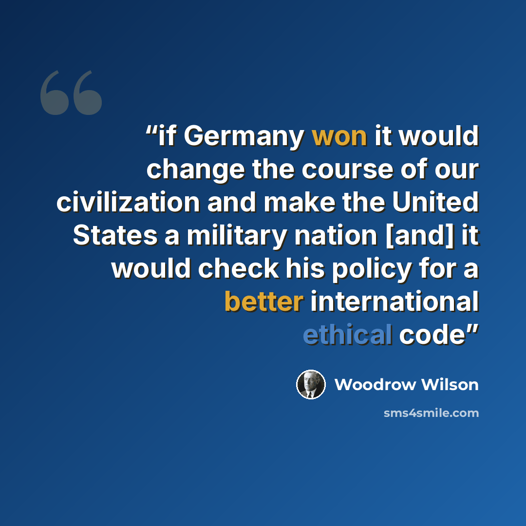 “if Germany won it would change the course of our civilization and make the United States a military nation [and] it would check his policy for a better international ethical code” quote by Woodrow Wilson