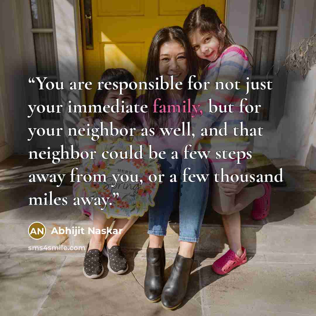 “You are responsible for not just your immediate family, but for your neighbor as well, and that neighbor could be a few steps away from you, or a few thousand miles away.” quote by Abhijit Naskar