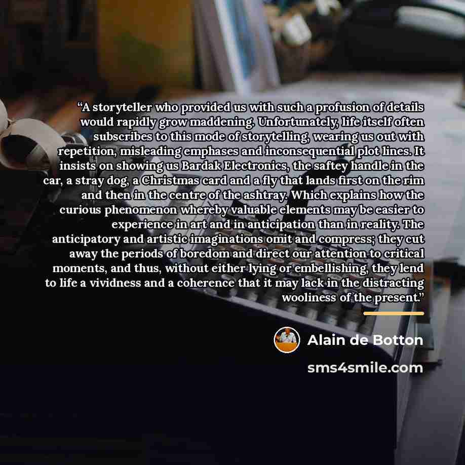 “A storyteller who provided us with such a profusion of details would rapidly grow maddening. Unfortunately, life itself often subscribes to this mode of storytelling, wearing us out with repetition, misleading emphases and inconsequential plot lines. It insists on showing us Bardak Electronics…” quote by Alain De Botton
