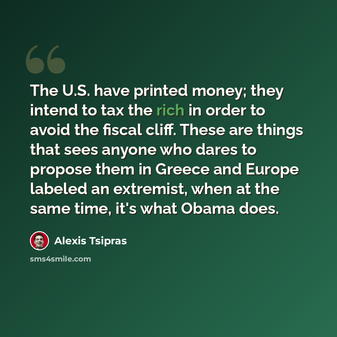 “The U.S. have printed money; they intend to tax the rich in order to avoid the fiscal cliff. These are things that sees anyone who dares to propose them in Greece and Europe labeled an extremist, when at the same time, it's what Obama does.” quote by Alexis Tsipras