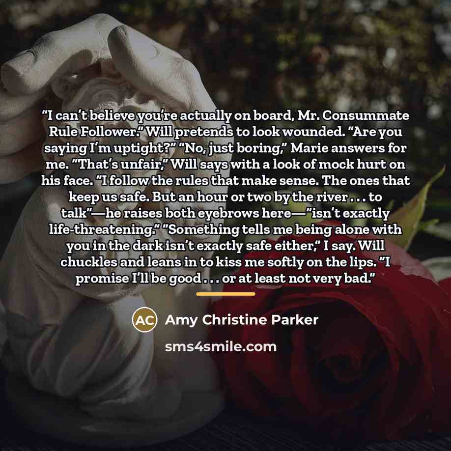 “I can’t believe you’re actually on board, Mr. Consummate Rule Follower.” Will pretends to look wounded. “Are you saying I’m uptight?” “No, just boring,” Marie answers for me. “That’s unfair,” Will says with a look of mock hurt on his face. “I follow the rules that make sense. The ones that keep us…” quote by Amy Christine Parker