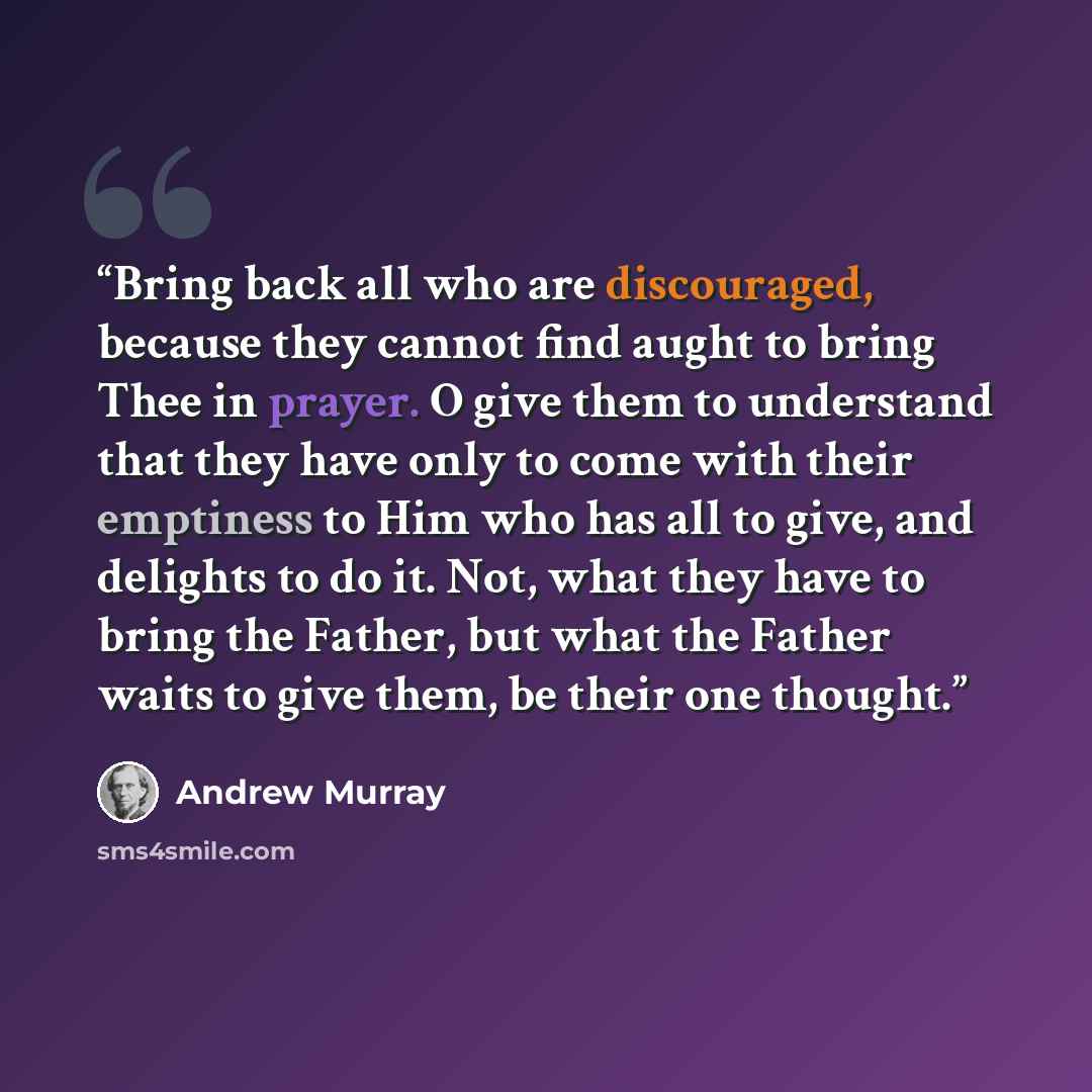 “Bring back all who are discouraged, because they cannot find aught to bring Thee in prayer. O give them to understand that they have only to come with their emptiness to Him who has all to give, and delights to do it. Not, what they have to bring the Father, but what the Father waits to give them…” quote by Andrew Murray