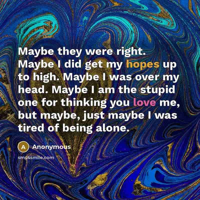 “Maybe they were right. Maybe I did get my hopes up to high. Maybe I was over my head. Maybe I am the stupid one for thinking you love me, but maybe, just maybe I was tired of being alone.” quote by Anonymous