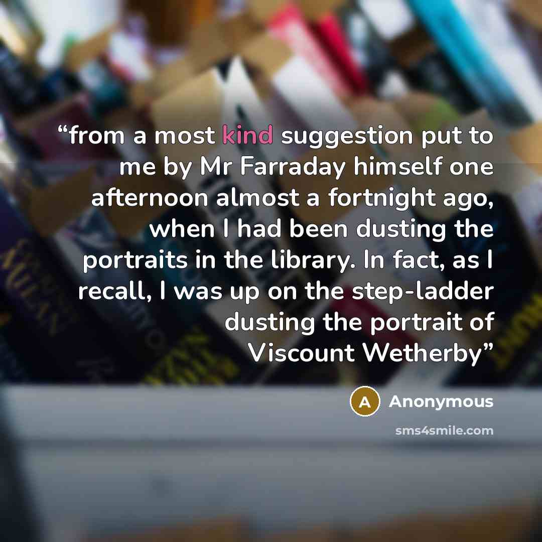 “from a most kind suggestion put to me by Mr Farraday himself one afternoon almost a fortnight ago, when I had been dusting the portraits in the library. In fact, as I recall, I was up on the step-ladder dusting the portrait of Viscount Wetherby” quote by Anonymous