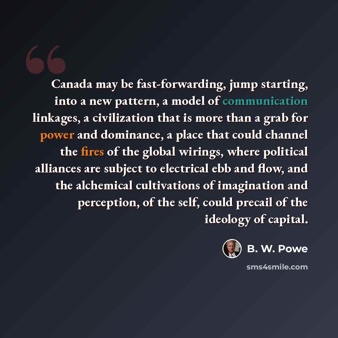 “Canada may be fast-forwarding, jump starting, into a new pattern, a model of communication linkages, a civilization that is more than a grab for power and dominance, a place that could channel the fires of the global wirings, where political alliances are subject to electrical ebb and flow, and…” quote by B. W. Powe