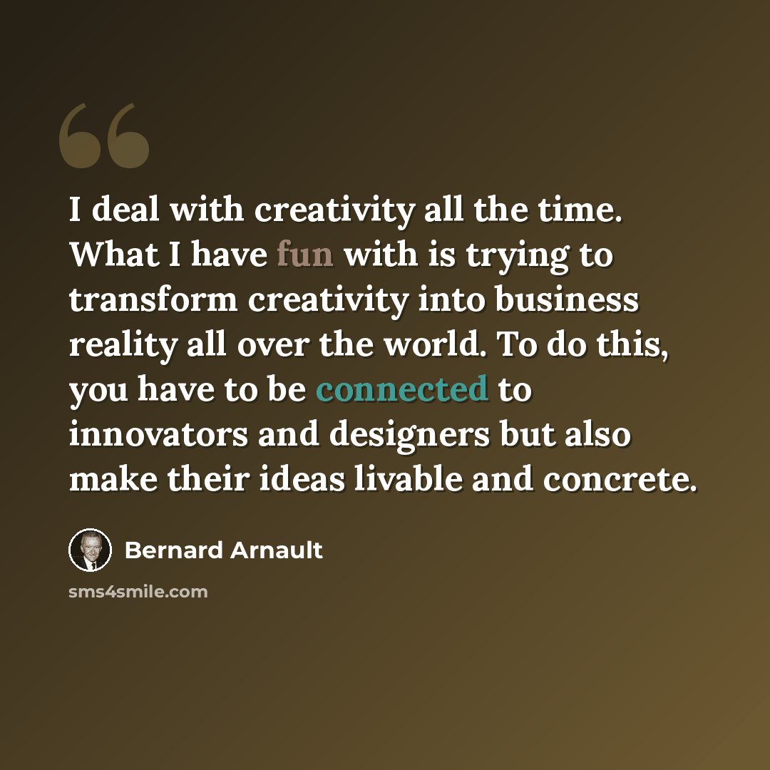 “I deal with creativity all the time. What I have fun with is trying to transform creativity into business reality all over the world. To do this, you have to be connected to innovators and designers but also make their ideas livable and concrete.” quote by Bernard Arnault