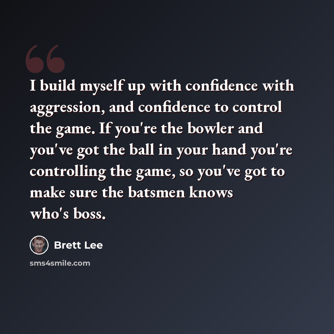 “I build myself up with confidence with aggression, and confidence to control the game. If you're the bowler and you've got the ball in your hand you're controlling the game, so you've got to make sure the batsmen knows who's boss.” quote by Brett Lee
