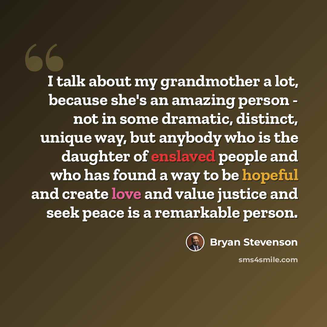 “I talk about my grandmother a lot, because she's an amazing person - not in some dramatic, distinct, unique way, but anybody who is the daughter of enslaved people and who has found a way to be hopeful and create love and value justice and seek peace is a remarkable person.” quote by Bryan Stevenson