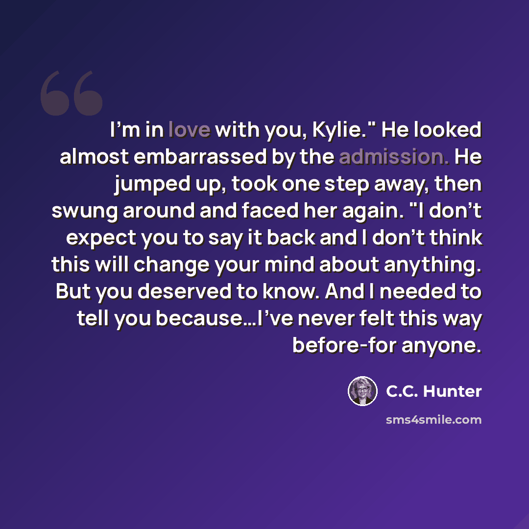 “I'm in love with you, Kylie." He looked almost embarrassed by the admission. He jumped up, took one step away, then swung around and faced her again. "I don't expect you to say it back and I don't think this will change your mind about anything. But you deserved to know. And I needed to tell you…” quote by C.C. Hunter