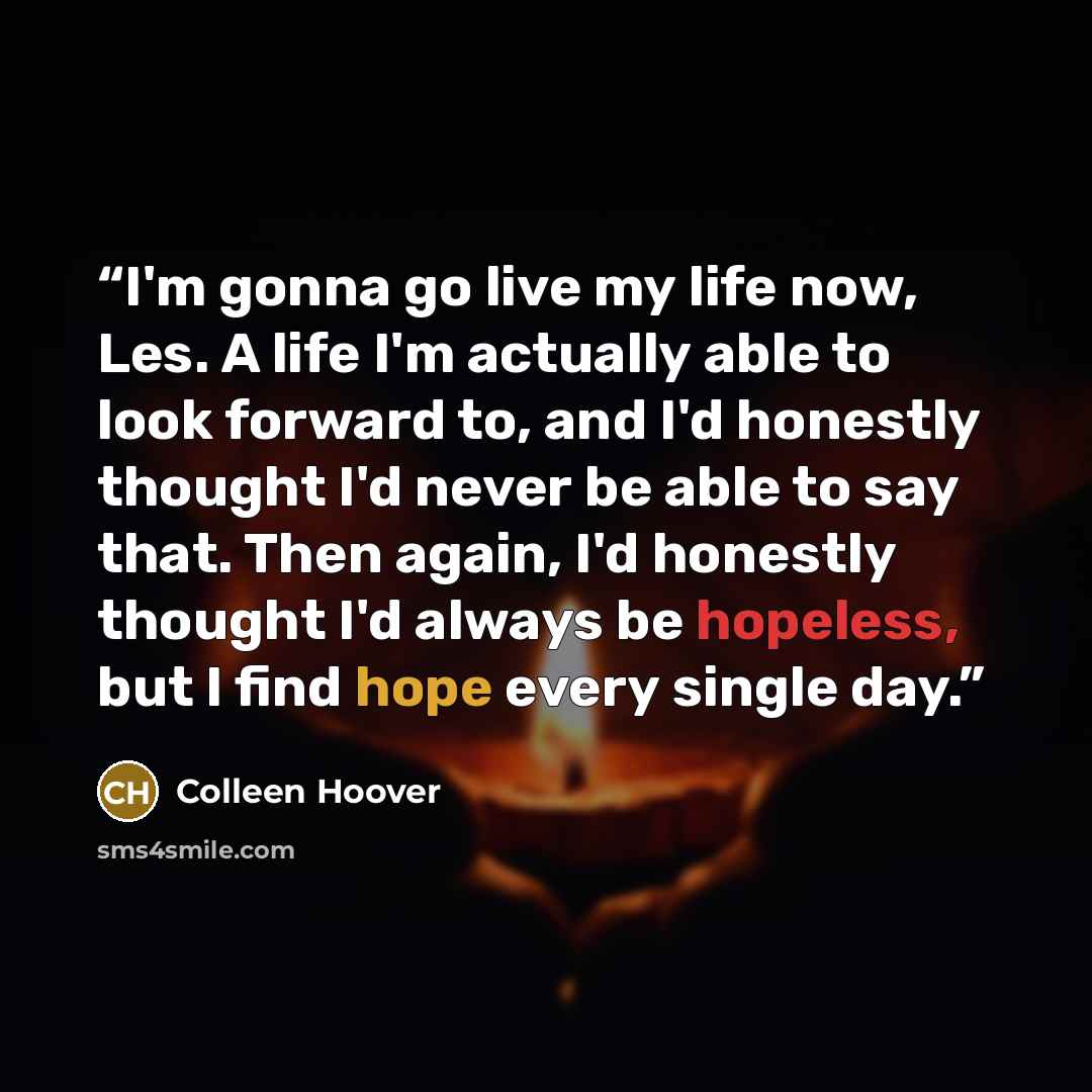 “I'm gonna go live my life now, Les. A life I'm actually able to look forward to, and I'd honestly thought I'd never be able to say that. Then again, I'd honestly thought I'd always be hopeless, but I find hope every single day.” quote by Colleen Hoover