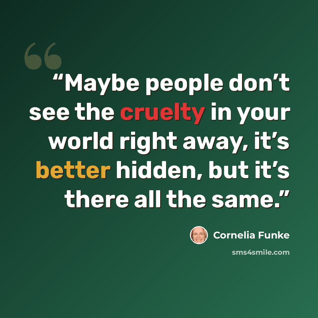 “Maybe people don’t see the cruelty in your world right away, it’s better hidden, but it’s there all the same.” quote by Cornelia Funke