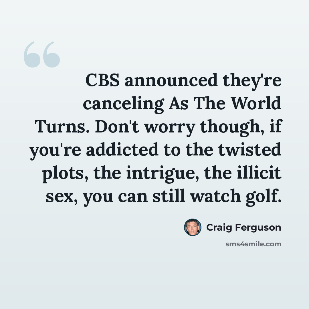 “CBS announced they're canceling As The World Turns. Don't worry though, if you're addicted to the twisted plots, the intrigue, the illicit sex, you can still watch golf.” quote by Craig Ferguson