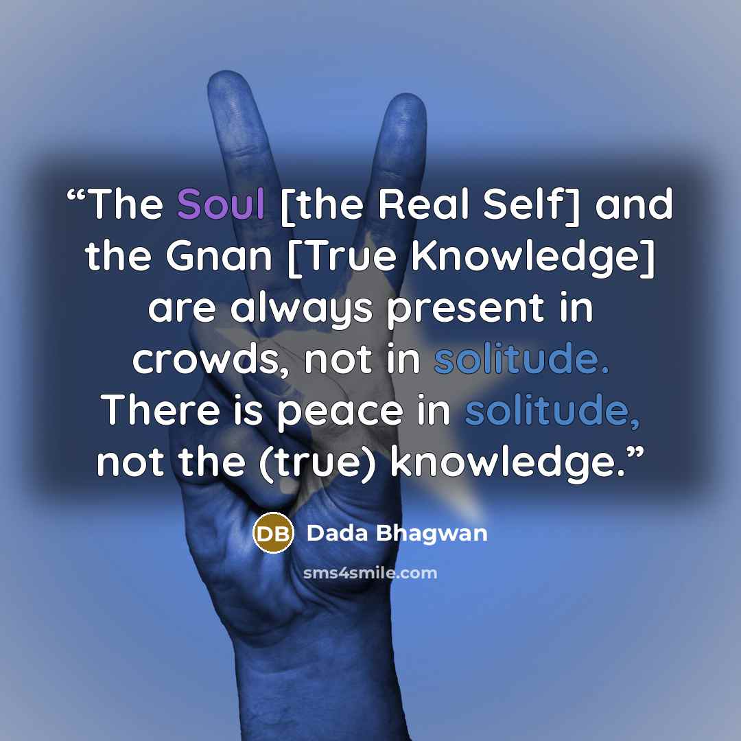 “The Soul [the Real Self] and the Gnan [True Knowledge] are always present in crowds, not in solitude. There is peace in solitude, not the (true) knowledge.” quote by Dada Bhagwan