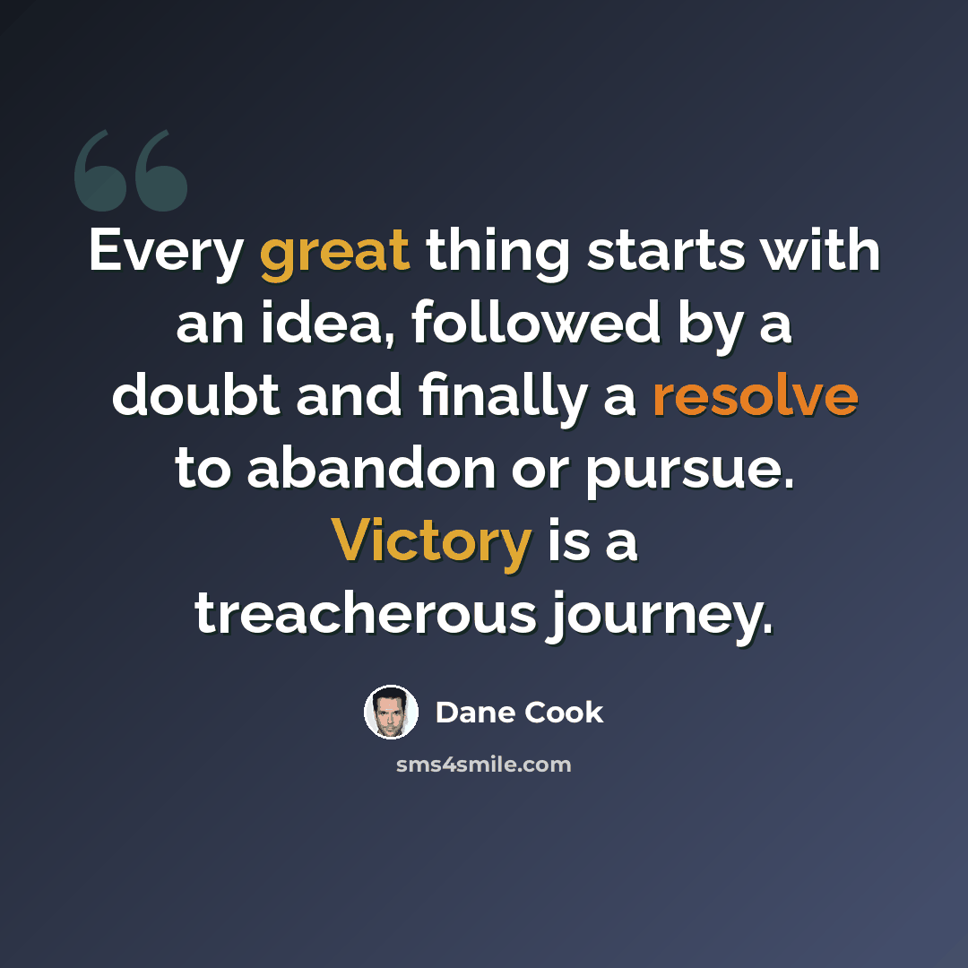 “Every great thing starts with an idea, followed by a doubt and finally a resolve to abandon or pursue. Victory is a treacherous journey.” quote by Dane Cook