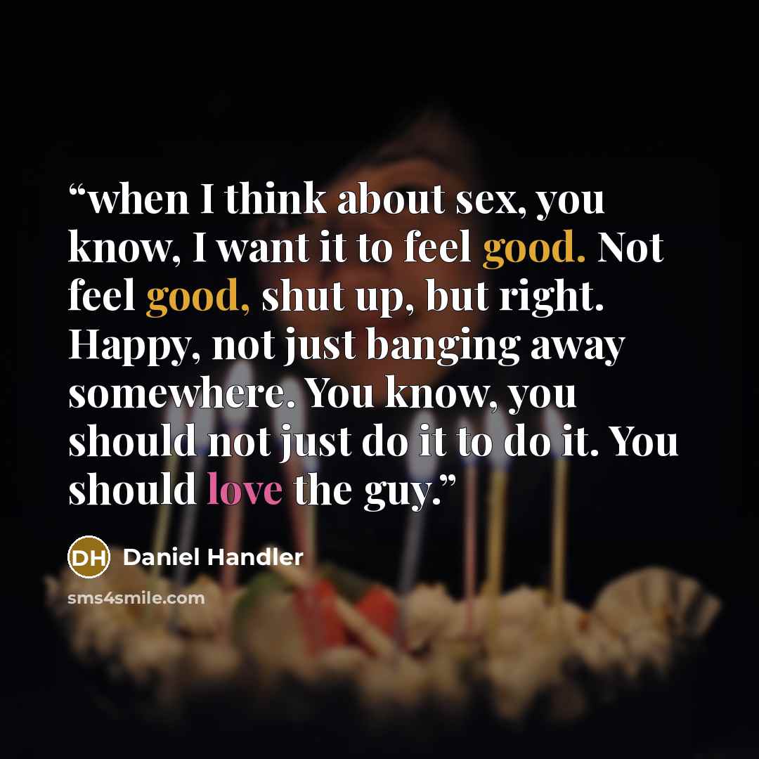 “when I think about sex, you know, I want it to feel good. Not feel good, shut up, but right. Happy, not just banging away somewhere. You know, you should not just do it to do it. You should love the guy.” quote by Daniel Handler